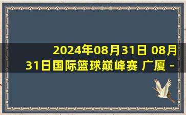 2024年08月31日 08月31日国际篮球巅峰赛 广厦 - 吉罗纳 全场集锦